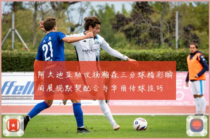 阿夫迪亚助攻杨瀚森三分球精彩瞬间展现默契配合与华丽传球技巧