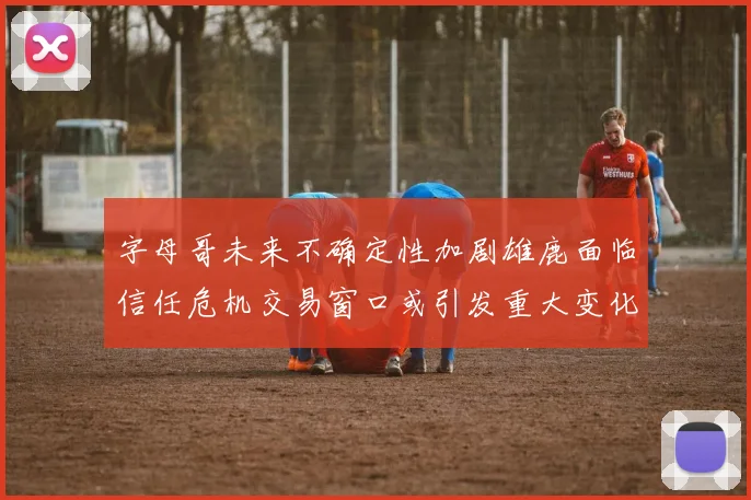 字母哥未来不确定性加剧雄鹿面临信任危机交易窗口或引发重大变化