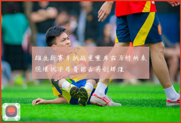 雄鹿新赛季挑战重重库兹马特纳表现堪忧字母哥能否再创辉煌