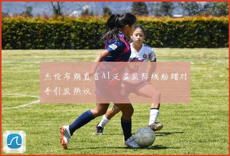 杰伦布朗直言AI泛滥发际线粉蹭对手引发热议