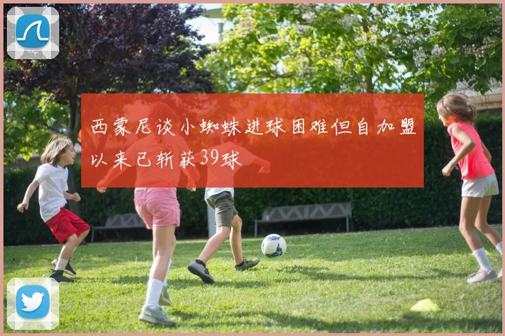 西蒙尼谈小蜘蛛进球困难但自加盟以来已斩获39球