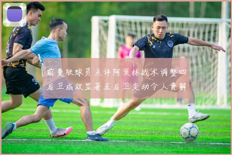 前曼联球员点评阿莫林战术调整四后卫成效显著五后卫变动令人费解