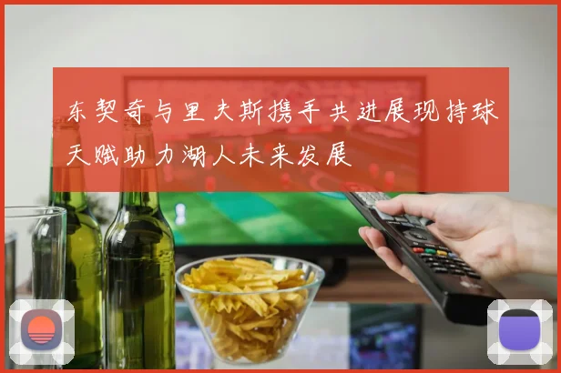 东契奇与里夫斯携手共进展现持球天赋助力湖人未来发展