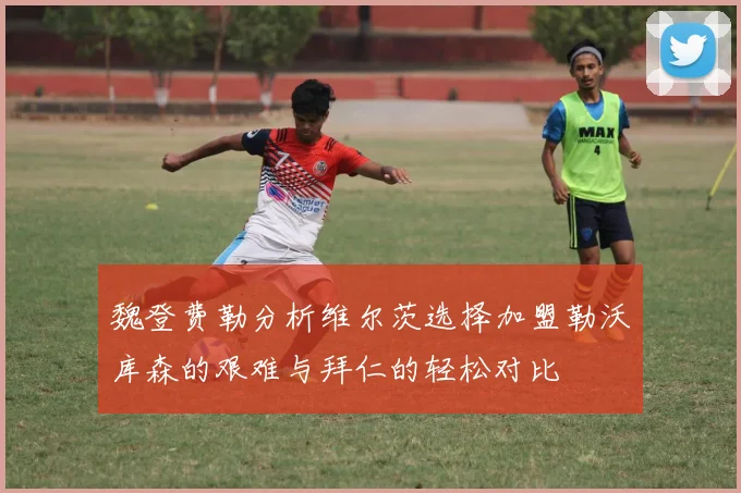 魏登费勒分析维尔茨选择加盟勒沃库森的艰难与拜仁的轻松对比