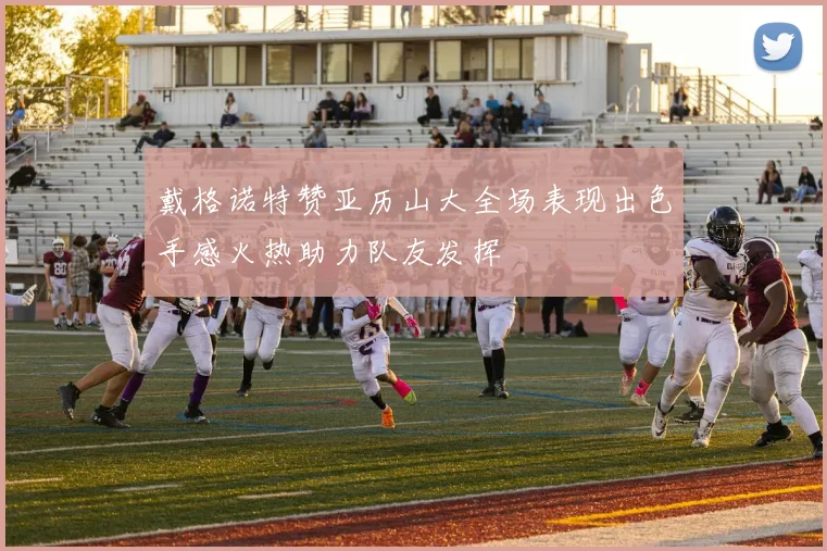 戴格诺特赞亚历山大全场表现出色手感火热助力队友发挥
